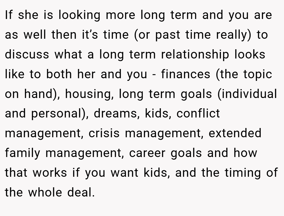 If she is looking more long term and you are as well then it’s time (or past time really) to discuss what a long term relationship looks like to both her and you - finances (the topic on hand), housing, long term goals (individual and personal), dreams, kids, conflict management, crisis management, extended family management, career goals and how that works if you want kids, and the timing of the whole deal.