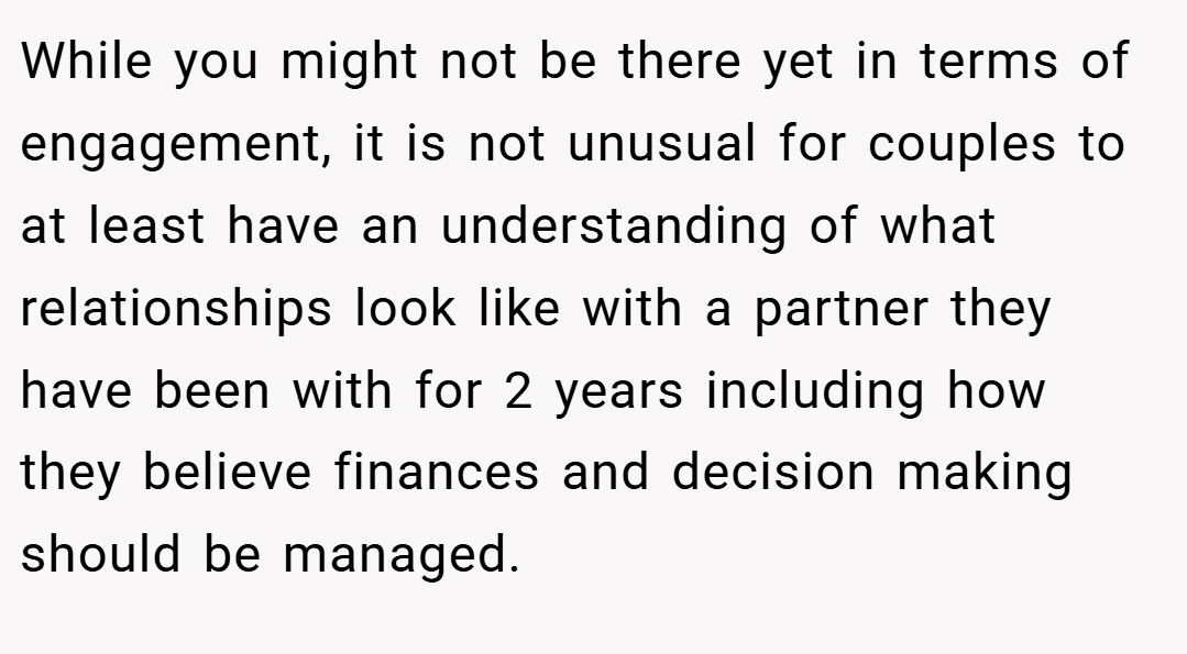 While you might not be there yet in terms of engagement, it is not unusual for couples to at least have an understanding of what relationships look like with a partner they have been with for 2 years including how they believe finances and decision making should be managed.