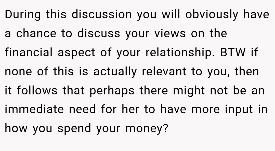 During this discussion you will obviously have a chance to discuss your views on the financial aspect of your relationship. BTW if none of this is actually relevant to you, then it follows that perhaps there might not be an immediate need for her to have more input in how you spend your money?