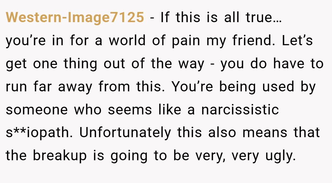 Western-Image7125 − If this is all true… you’re in for a world of pain my friend. Let’s get one thing out of the way - you do have to run far away from this. You’re being used by someone who seems like a narcissistic s**iopath. Unfortunately this also means that the breakup is going to be very, very ugly.