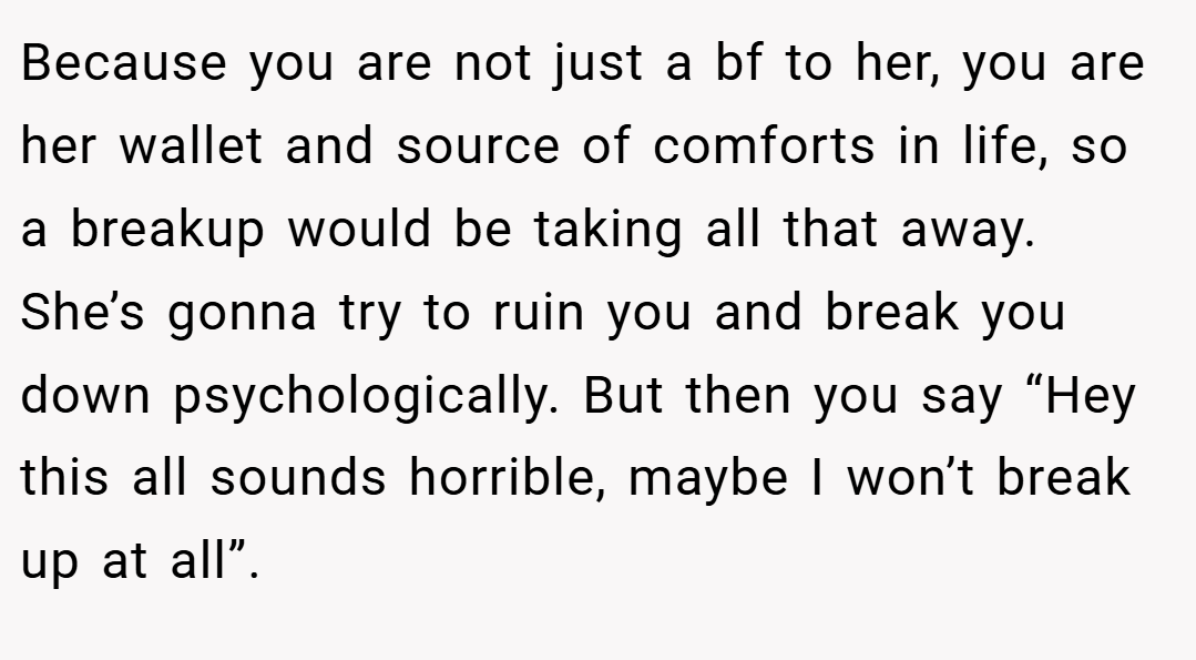 Because you are not just a bf to her, you are her wallet and source of comforts in life, so a breakup would be taking all that away. She’s gonna try to ruin you and break you down psychologically. But then you say “Hey this all sounds horrible, maybe I won’t break up at all”.
