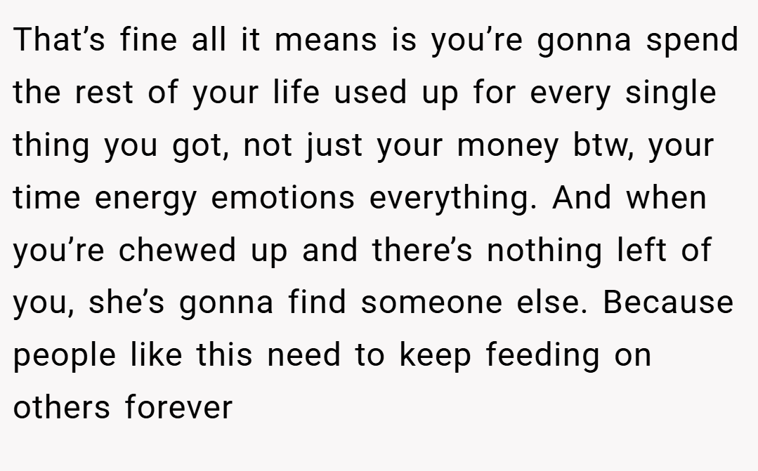 That’s fine all it means is you’re gonna spend the rest of your life used up for every single thing you got, not just your money btw, your time energy emotions everything. And when you’re chewed up and there’s nothing left of you, she’s gonna find someone else. Because people like this need to keep feeding on others forever