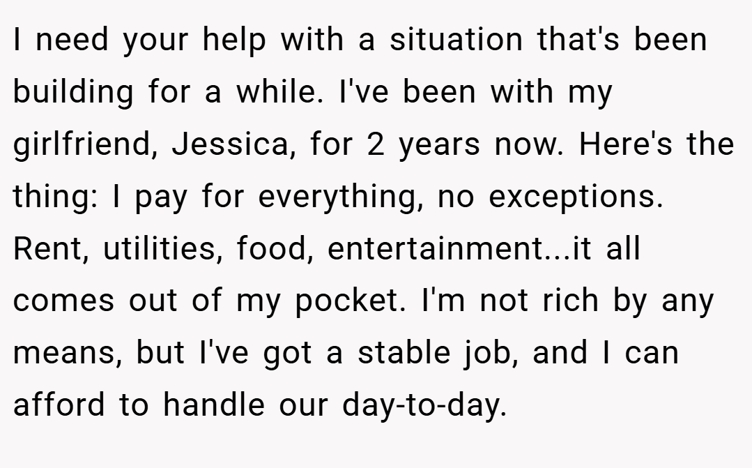 I need your help with a situation that's been building for a while. I've been with my girlfriend, Jessica, for 2 years now. Here's the thing: I pay for everything, no exceptions. Rent, utilities, food, entertainment...it all comes out of my pocket. I'm not rich by any means, but I've got a stable job, and I can afford to handle our day-to-day.