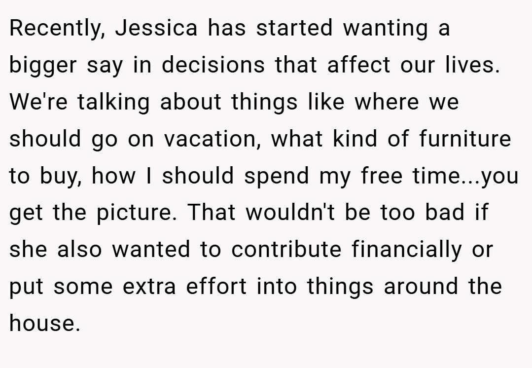 Recently, Jessica has started wanting a bigger say in decisions that affect our lives. We're talking about things like where we should go on vacation, what kind of furniture to buy, how I should spend my free time...you get the picture. That wouldn't be too bad if she also wanted to contribute financially or put some extra effort into things around the house.