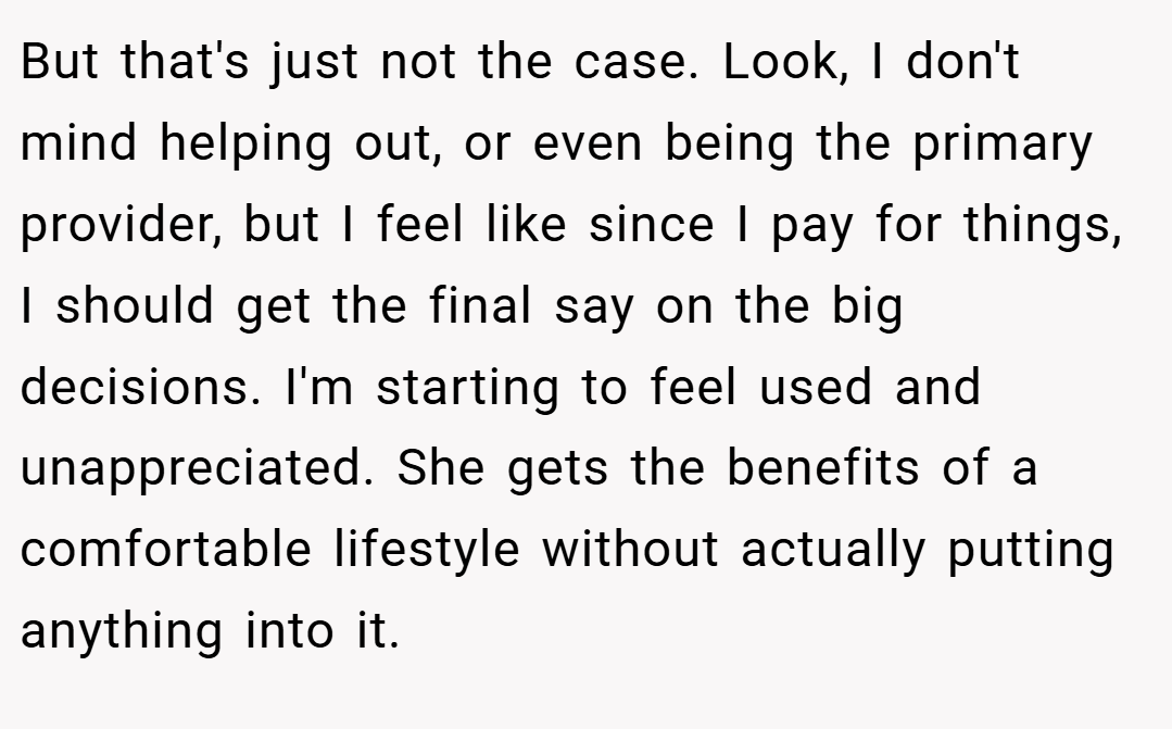 But that's just not the case. Look, I don't mind helping out, or even being the primary provider, but I feel like since I pay for things, I should get the final say on the big decisions. I'm starting to feel used and unappreciated. She gets the benefits of a comfortable lifestyle without actually putting anything into it.