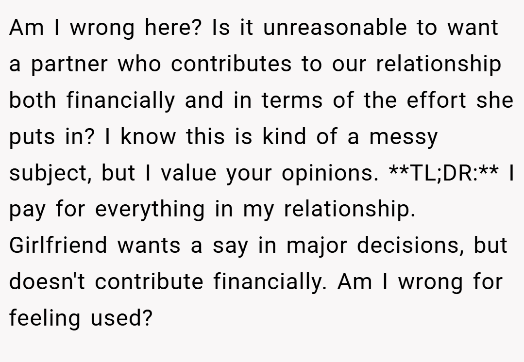 Am I wrong here? Is it unreasonable to want a partner who contributes to our relationship both financially and in terms of the effort she puts in? I know this is kind of a messy subject, but I value your opinions. **TL;DR:** I pay for everything in my relationship. Girlfriend wants a say in major decisions, but doesn't contribute financially. Am I wrong for feeling used?