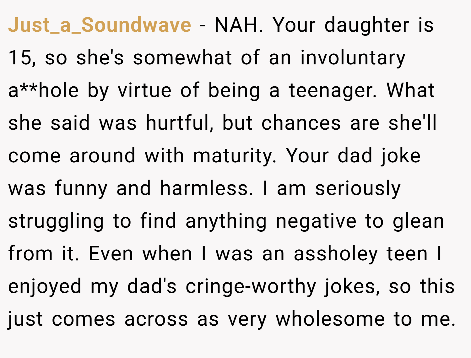 Just_a_Soundwave − NAH. Your daughter is 15, so she's somewhat of an involuntary a**hole by virtue of being a teenager. What she said was hurtful, but chances are she'll come around with maturity. Your dad joke was funny and harmless. I am seriously struggling to find anything negative to glean from it. Even when I was an assholey teen I enjoyed my dad's cringe-worthy jokes, so this just comes across as very wholesome to me.