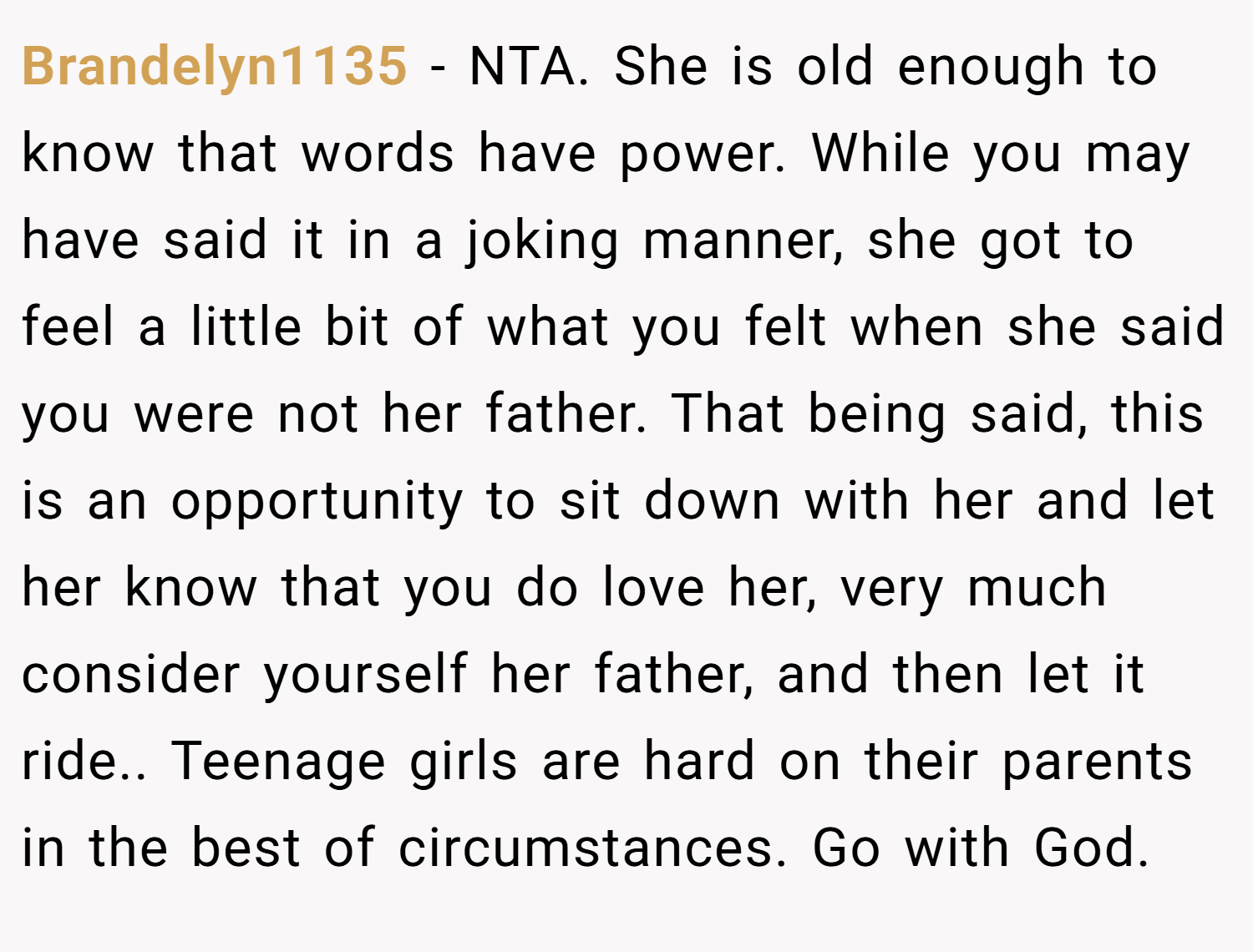 Brandelyn1135 − NTA. She is old enough to know that words have power. While you may have said it in a joking manner, she got to feel a little bit of what you felt when she said you were not her father. That being said, this is an opportunity to sit down with her and let her know that you do love her, very much consider yourself her father, and then let it ride.. Teenage girls are hard on their parents in the best of circumstances. Go with God.