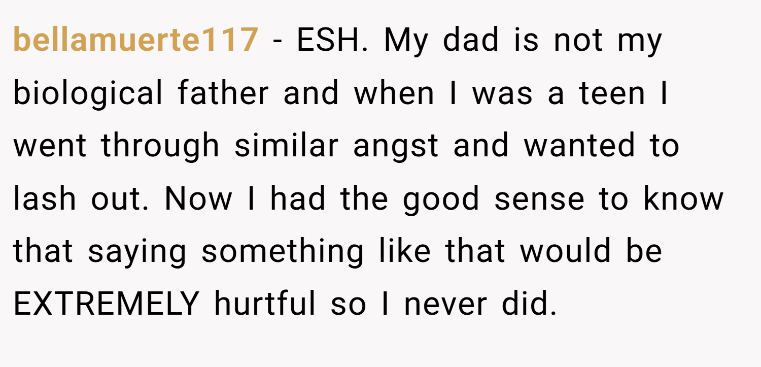 bellamuerte117 − ESH. My dad is not my biological father and when I was a teen I went through similar angst and wanted to lash out. Now I had the good sense to know that saying something like that would be EXTREMELY hurtful so I never did.