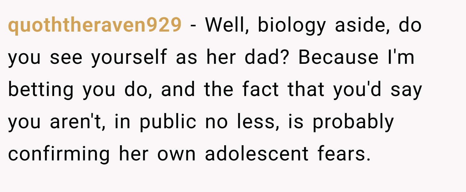quoththeraven929 − Well, biology aside, do you see yourself as her dad? Because I'm betting you do, and the fact that you'd say you aren't, in public no less, is probably confirming her own adolescent fears.