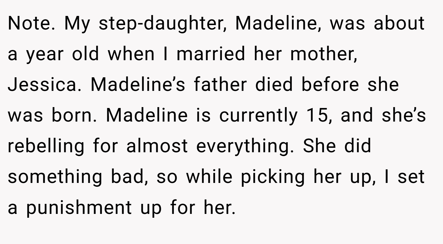 Note. My step-daughter, Madeline, was about a year old when I married her mother, Jessica. Madeline’s father died before she was born. Madeline is currently 15, and she’s rebelling for almost everything. She did something bad, so while picking her up, I set a punishment up for her.