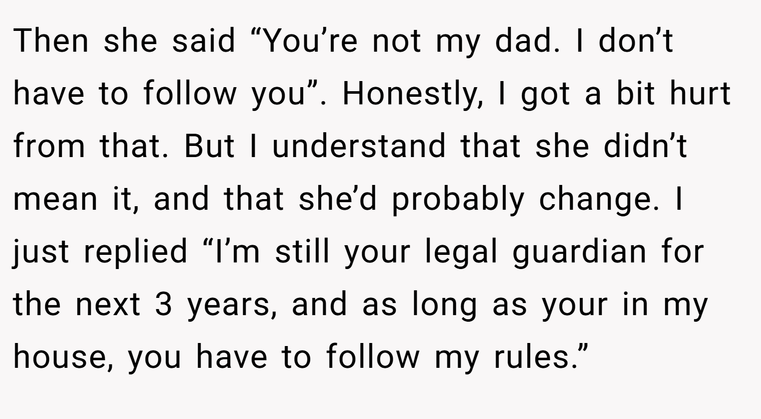 Then she said “You’re not my dad. I don’t have to follow you”. Honestly, I got a bit hurt from that. But I understand that she didn’t mean it, and that she’d probably change. I just replied “I’m still your legal guardian for the next 3 years, and as long as your in my house, you have to follow my rules.”