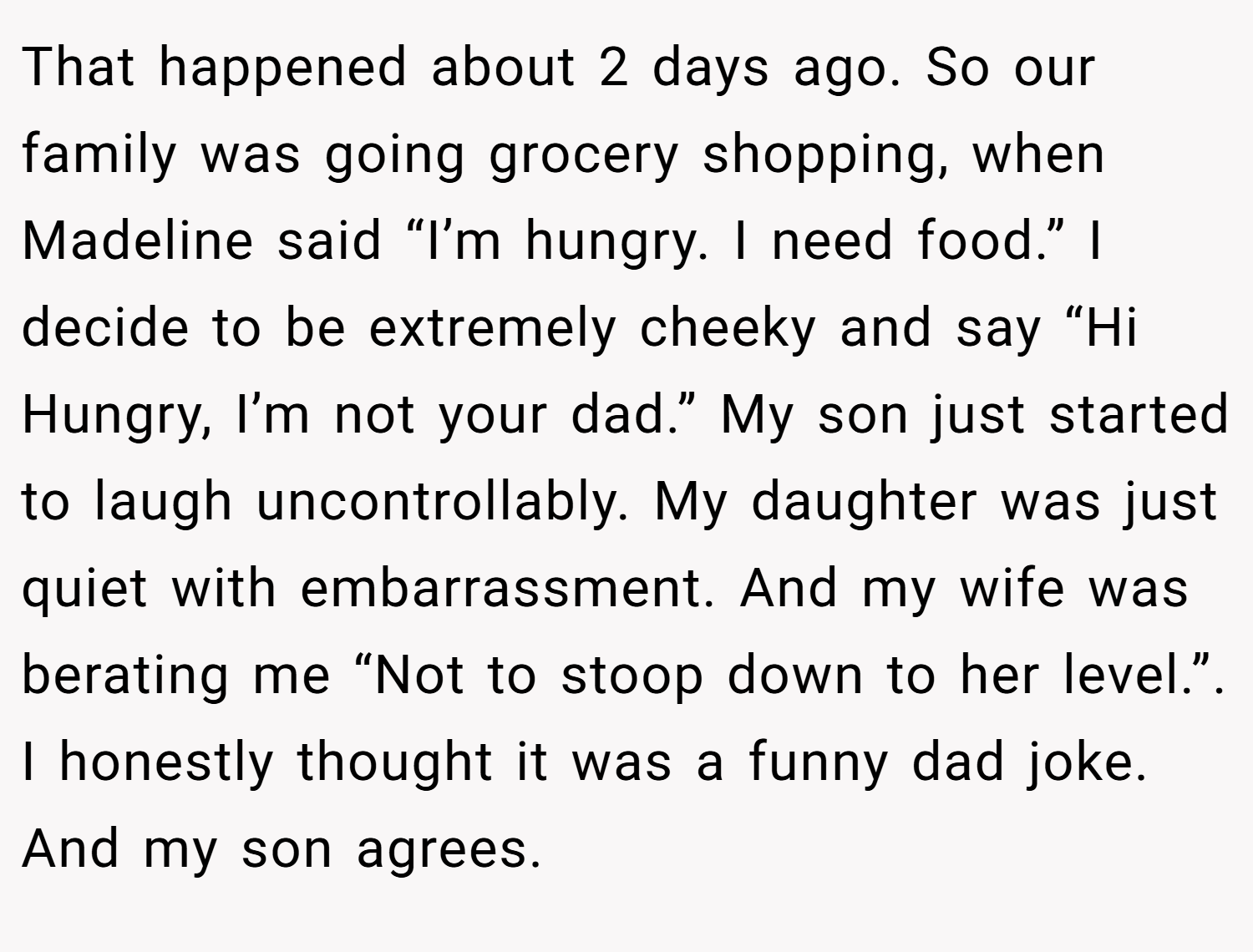 That happened about 2 days ago. So our family was going grocery shopping, when Madeline said “I’m hungry. I need food.” I decide to be extremely cheeky and say “Hi Hungry, I’m not your dad.” My son just started to laugh uncontrollably. My daughter was just quiet with embarrassment. And my wife was berating me “Not to stoop down to her level.”. I honestly thought it was a funny dad joke. And my son agrees.