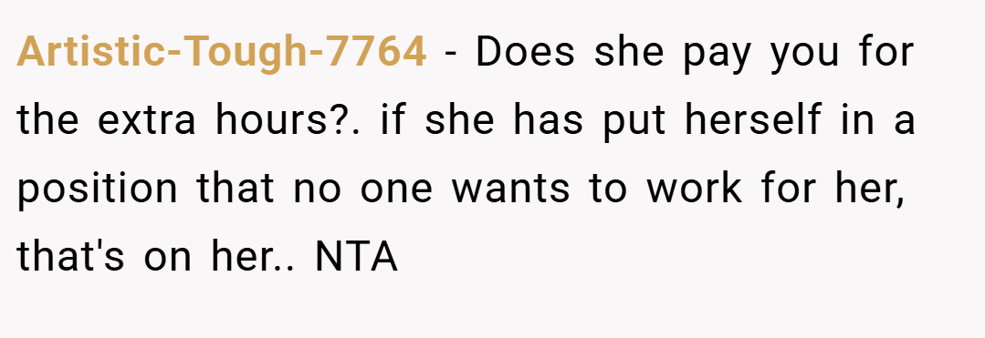 Artistic-Tough-7764 − Does she pay you for the extra hours?. if she has put herself in a position that no one wants to work for her, that's on her.. NTA