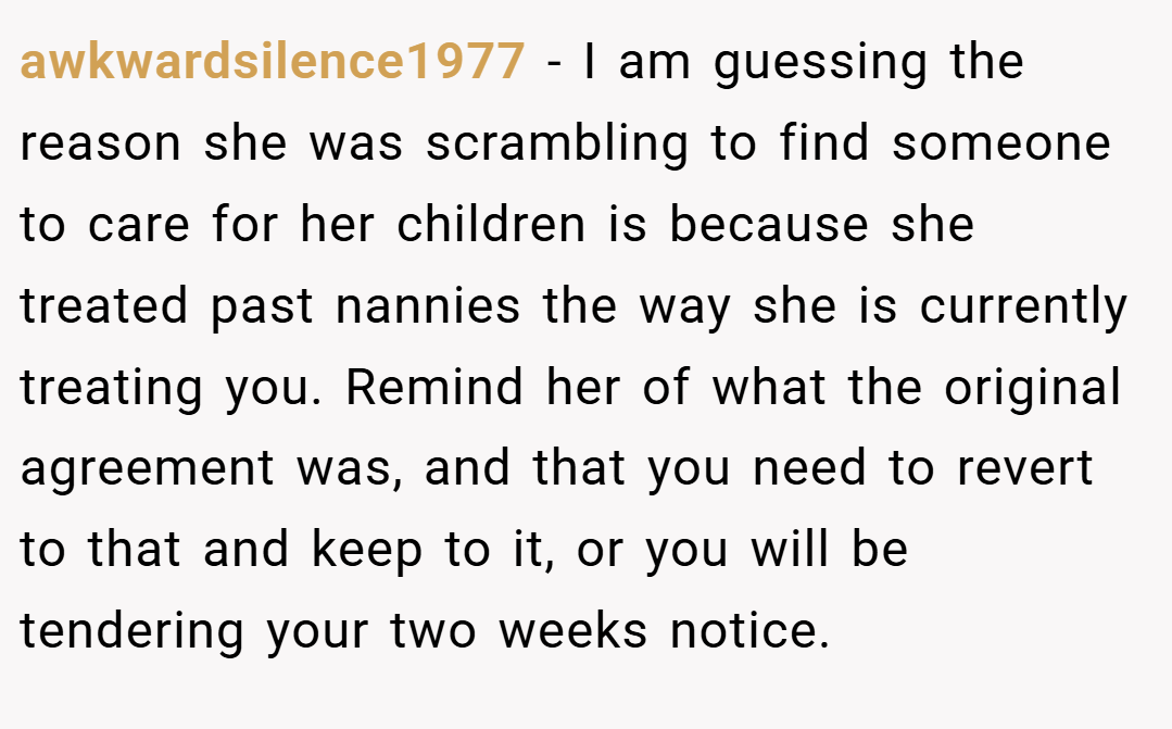 awkwardsilence1977 − I am guessing the reason she was scrambling to find someone to care for her children is because she treated past nannies the way she is currently treating you. Remind her of what the original agreement was, and that you need to revert to that and keep to it, or you will be tendering your two weeks notice.