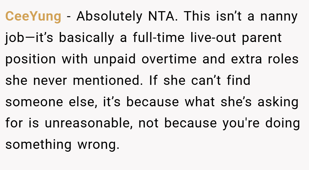 CeeYung − Absolutely NTA. This isn’t a nanny job—it’s basically a full-time live-out parent position with unpaid overtime and extra roles she never mentioned. If she can’t find someone else, it’s because what she’s asking for is unreasonable, not because you're doing something wrong.