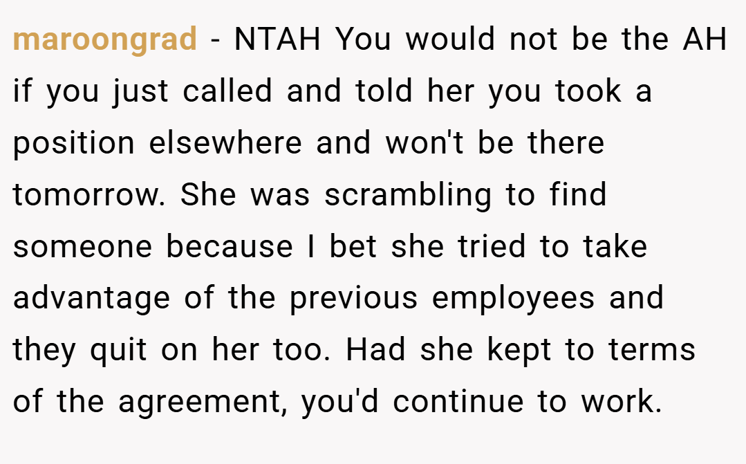 maroongrad − NTAH You would not be the AH if you just called and told her you took a position elsewhere and won't be there tomorrow. She was scrambling to find someone because I bet she tried to take advantage of the previous employees and they quit on her too. Had she kept to terms of the agreement, you'd continue to work.
