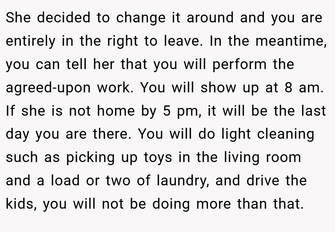 She decided to change it around and you are entirely in the right to leave. In the meantime, you can tell her that you will perform the agreed-upon work. You will show up at 8 am. If she is not home by 5 pm, it will be the last day you are there. You will do light cleaning such as picking up toys in the living room and a load or two of laundry, and drive the kids, you will not be doing more than that.