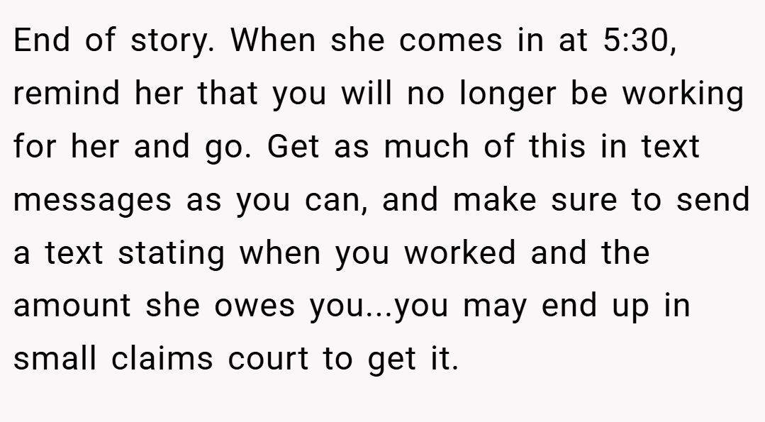 End of story. When she comes in at 5:30, remind her that you will no longer be working for her and go. Get as much of this in text messages as you can, and make sure to send a text stating when you worked and the amount she owes you...you may end up in small claims court to get it.