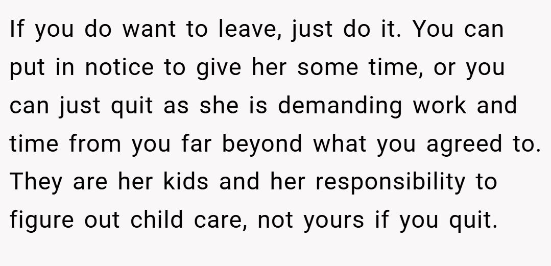 If you do want to leave, just do it. You can put in notice to give her some time, or you can just quit as she is demanding work and time from you far beyond what you agreed to. They are her kids and her responsibility to figure out child care, not yours if you quit.