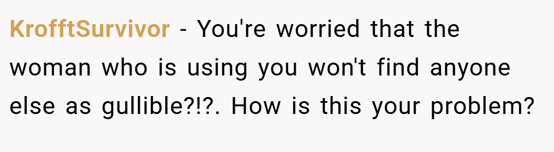 KrofftSurvivor − You're worried that the woman who is using you won't find anyone else as gullible?!?. How is this your problem?