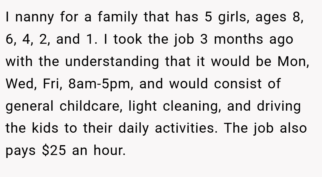 I nanny for a family that has 5 girls, ages 8, 6, 4, 2, and 1. I took the job 3 months ago with the understanding that it would be Mon, Wed, Fri, 8am-5pm, and would consist of general childcare, light cleaning, and driving the kids to their daily activities. The job also pays $25 an hour.