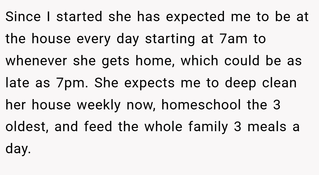 Since I started she has expected me to be at the house every day starting at 7am to whenever she gets home, which could be as late as 7pm. She expects me to deep clean her house weekly now, homeschool the 3 oldest, and feed the whole family 3 meals a day.
