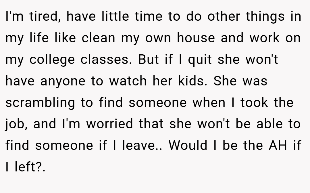 I'm tired, have little time to do other things in my life like clean my own house and work on my college classes. But if I quit she won't have anyone to watch her kids. She was scrambling to find someone when I took the job, and I'm worried that she won't be able to find someone if I leave.. Would I be the AH if I left?.