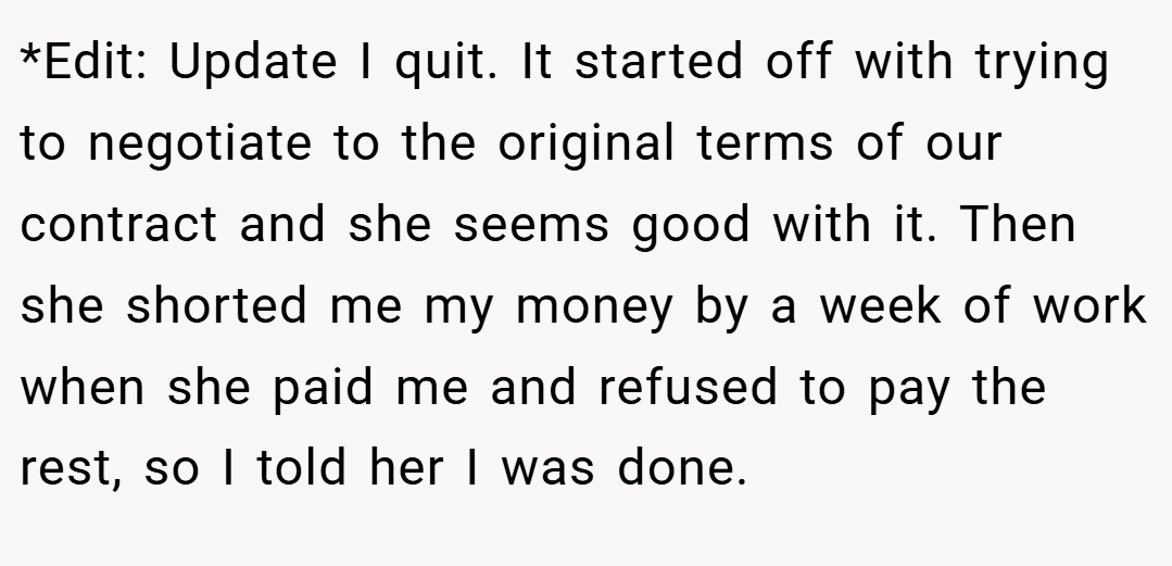 *Edit: Update I quit. It started off with trying to negotiate to the original terms of our contract and she seems good with it. Then she shorted me my money by a week of work when she paid me and refused to pay the rest, so I told her I was done.