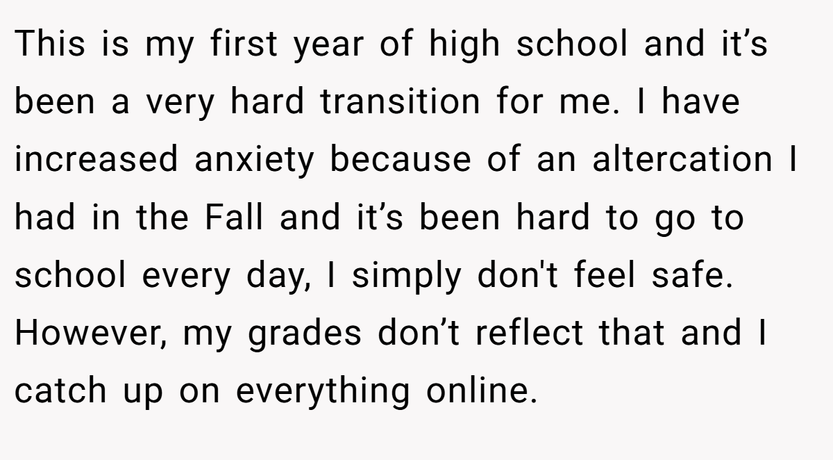 This is my first year of high school and it’s been a very hard transition for me. I have increased anxiety because of an altercation I had in the Fall and it’s been hard to go to school every day, I simply don't feel safe. However, my grades don’t reflect that and I catch up on everything online.