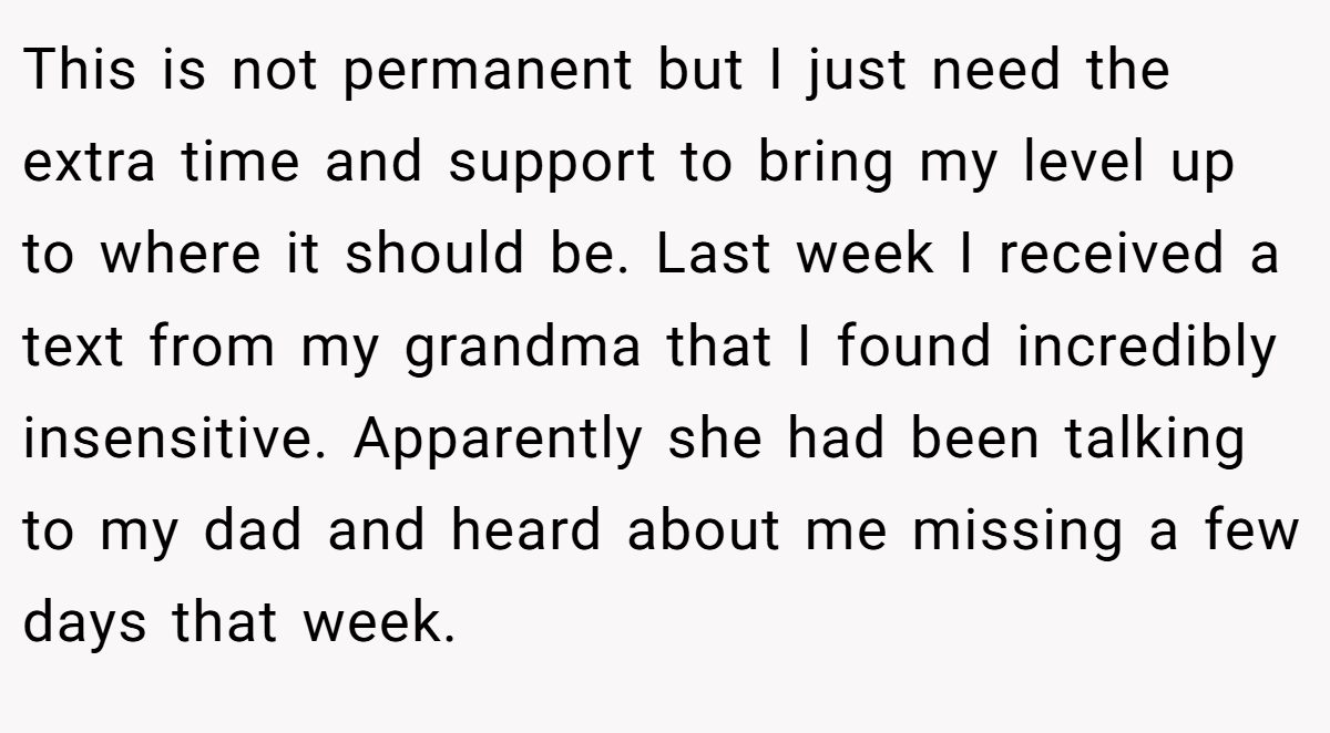 This is not permanent but I just need the extra time and support to bring my level up to where it should be. Last week I received a text from my grandma that I found incredibly insensitive. Apparently she had been talking to my dad and heard about me missing a few days that week.