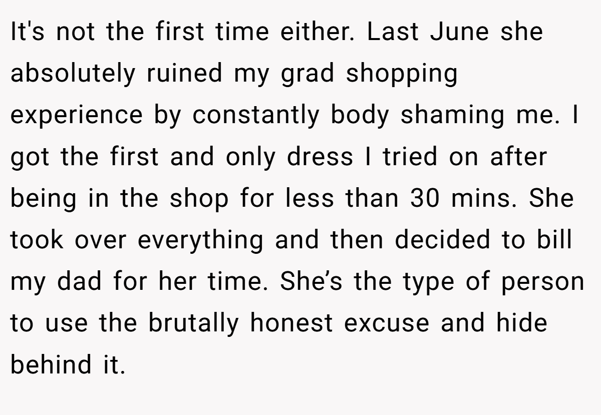 It's not the first time either. Last June she absolutely ruined my grad shopping experience by constantly body shaming me. I got the first and only dress I tried on after being in the shop for less than 30 mins. She took over everything and then decided to bill my dad for her time. She’s the type of person to use the brutally honest excuse and hide behind it.