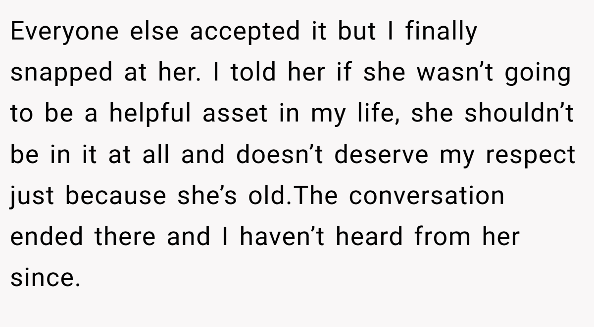 Everyone else accepted it but I finally snapped at her. I told her if she wasn’t going to be a helpful asset in my life, she shouldn’t be in it at all and doesn’t deserve my respect just because she’s old.The conversation ended there and I haven’t heard from her since.