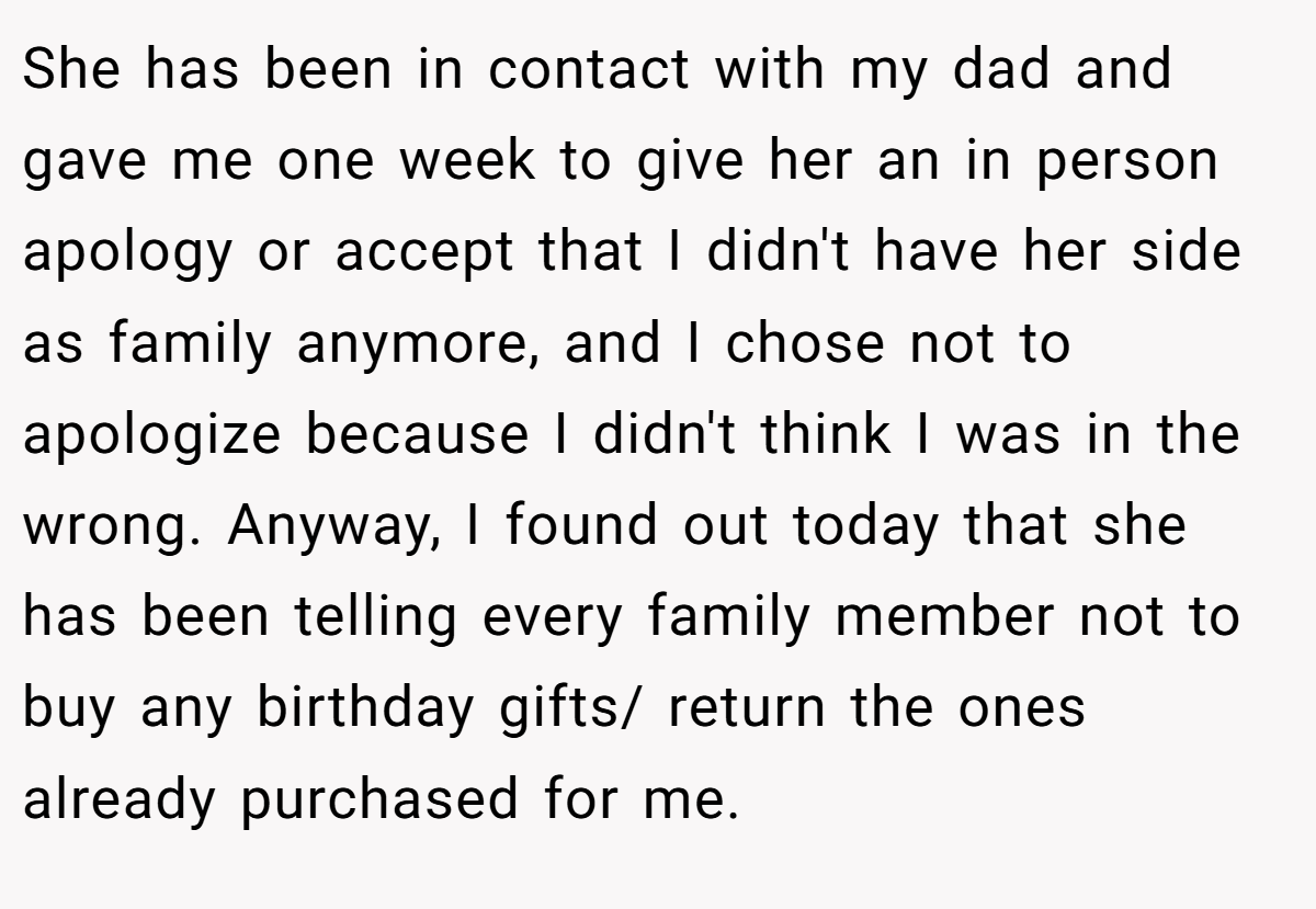 She has been in contact with my dad and gave me one week to give her an in person apology or accept that I didn't have her side as family anymore, and I chose not to apologize because I didn't think I was in the wrong. Anyway, I found out today that she has been telling every family member not to buy any birthday gifts/ return the ones already purchased for me.
