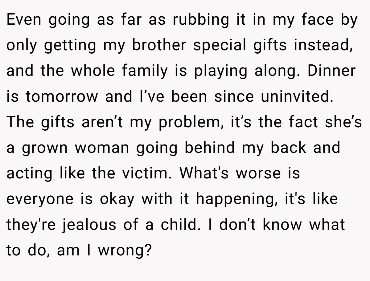 Even going as far as rubbing it in my face by only getting my brother special gifts instead, and the whole family is playing along. Dinner is tomorrow and I’ve been since uninvited. The gifts aren’t my problem, it’s the fact she’s a grown woman going behind my back and acting like the victim. What's worse is everyone is okay with it happening, it's like they're jealous of a child. I don’t know what to do, am I wrong?