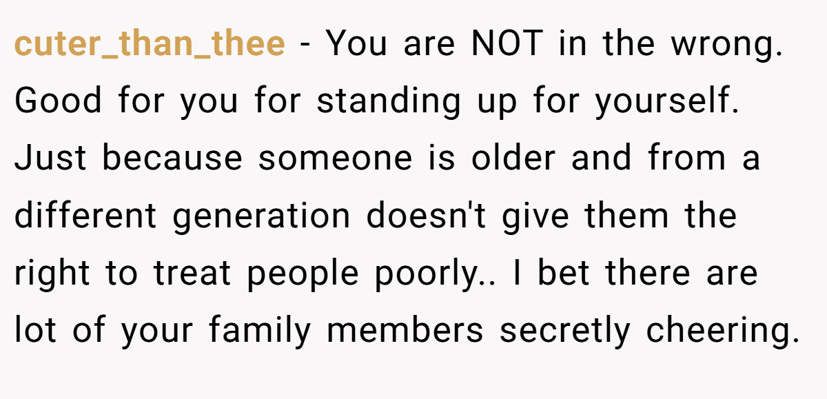 cuter_than_thee − You are NOT in the wrong. Good for you for standing up for yourself. Just because someone is older and from a different generation doesn't give them the right to treat people poorly.. I bet there are lot of your family members secretly cheering.