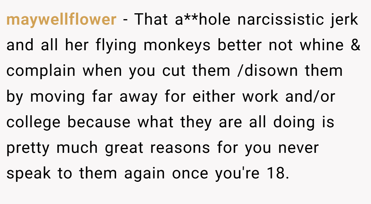 maywellflower − That a**hole narcissistic jerk and all her flying monkeys better not whine & complain when you cut them /disown them by moving far away for either work and/or college because what they are all doing is pretty much great reasons for you never speak to them again once you're 18.