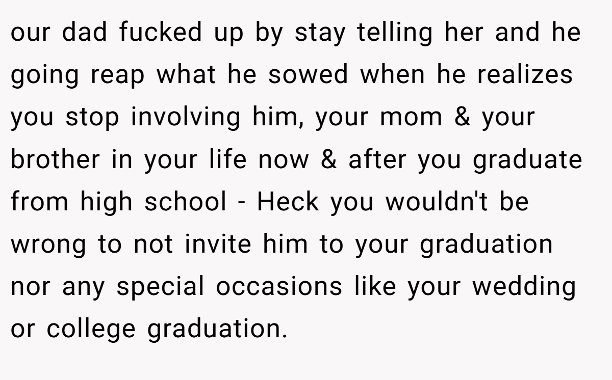 our dad fucked up by stay telling her and he going reap what he sowed when he realizes you stop involving him, your mom & your brother in your life now & after you graduate from high school - Heck you wouldn't be wrong to not invite him to your graduation nor any special occasions like your wedding or college graduation.