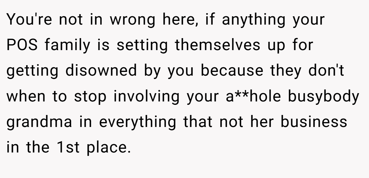 You're not in wrong here, if anything your POS family is setting themselves up for getting disowned by you because they don't when to stop involving your a**hole busybody grandma in everything that not her business in the 1st place.