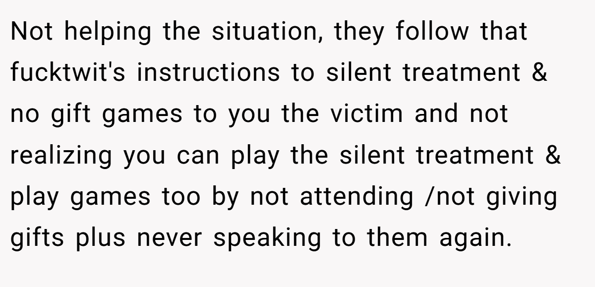Not helping the situation, they follow that fucktwit's instructions to silent treatment & no gift games to you the victim and not realizing you can play the silent treatment & play games too by not attending /not giving gifts plus never speaking to them again.