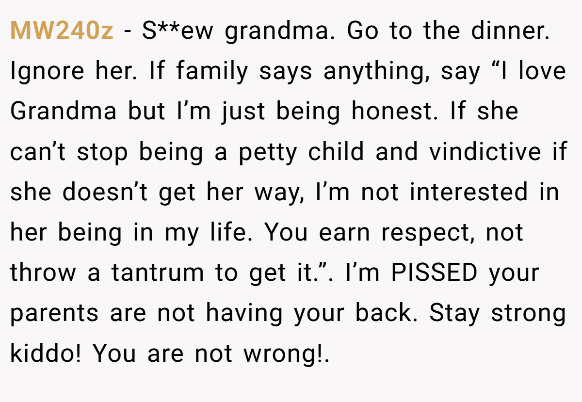 MW240z − S**ew grandma. Go to the dinner. Ignore her. If family says anything, say “I love Grandma but I’m just being honest. If she can’t stop being a petty child and vindictive if she doesn’t get her way, I’m not interested in her being in my life. You earn respect, not throw a tantrum to get it.”. I’m PISSED your parents are not having your back. Stay strong kiddo! You are not wrong!.