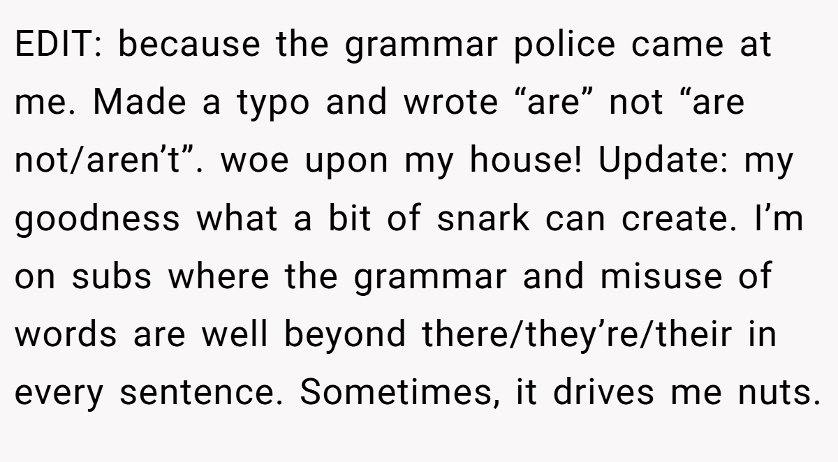 EDIT: because the grammar police came at me. Made a typo and wrote “are” not “are not/aren’t”. woe upon my house! Update: my goodness what a bit of snark can create. I’m on subs where the grammar and misuse of words are well beyond there/they’re/their in every sentence. Sometimes, it drives me nuts.
