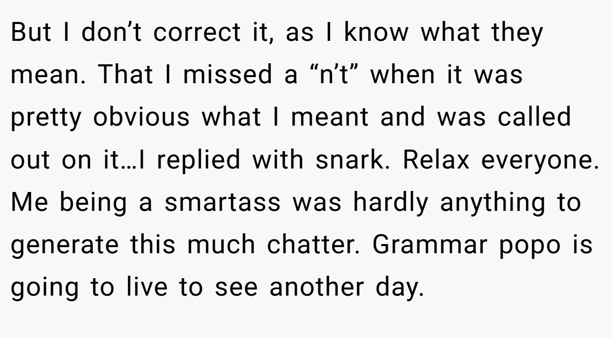 But I don’t correct it, as I know what they mean. That I missed a “n’t” when it was pretty obvious what I meant and was called out on it…I replied with snark. Relax everyone. Me being a smartass was hardly anything to generate this much chatter. Grammar popo is going to live to see another day.