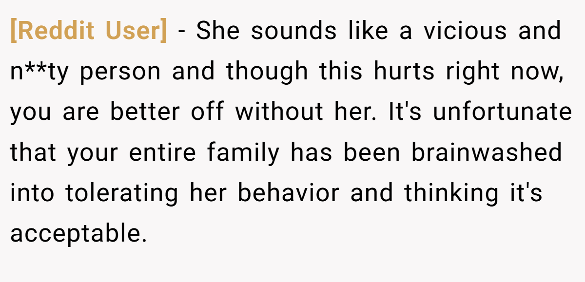 [Reddit User] − She sounds like a vicious and n**ty person and though this hurts right now, you are better off without her. It's unfortunate that your entire family has been brainwashed into tolerating her behavior and thinking it's acceptable.