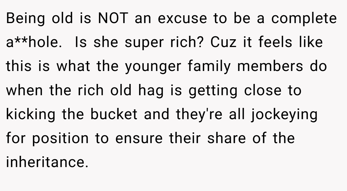 Being old is NOT an excuse to be a complete a**hole.  Is she super rich? Cuz it feels like this is what the younger family members do when the rich old hag is getting close to kicking the bucket and they're all jockeying for position to ensure their share of the inheritance.