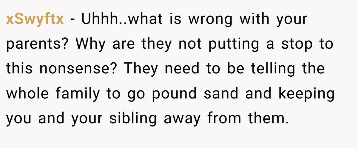 xSwyftx − Uhhh..what is wrong with your parents? Why are they not putting a stop to this nonsense? They need to be telling the whole family to go pound sand and keeping you and your sibling away from them.