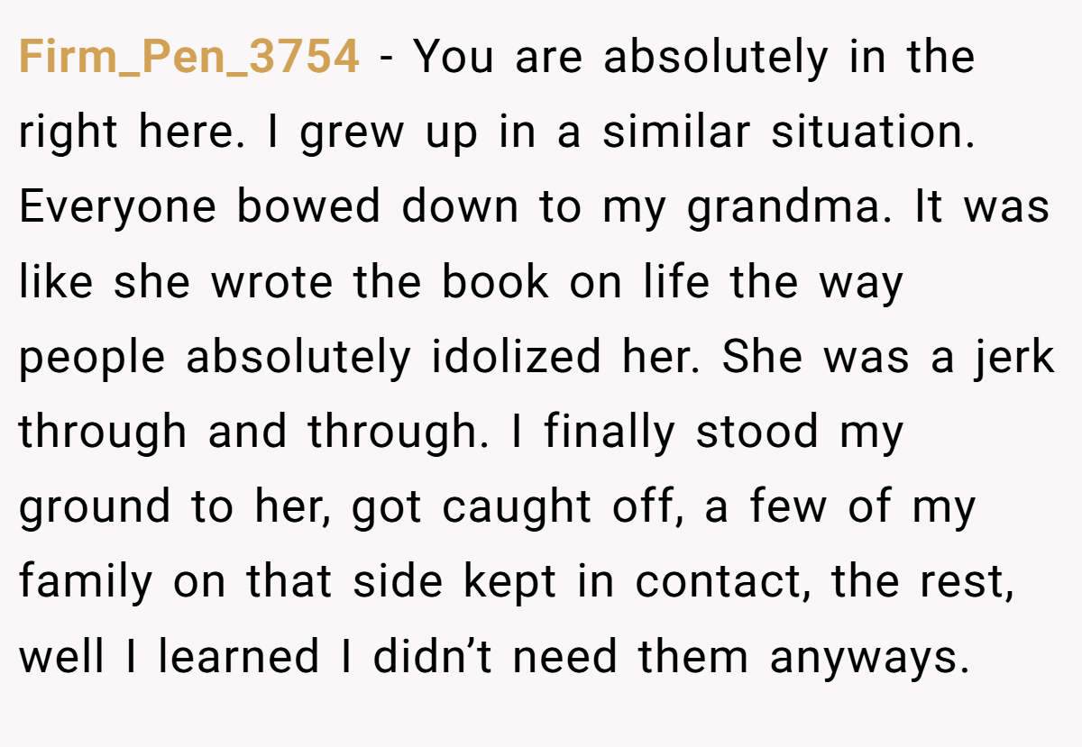 Firm_Pen_3754 − You are absolutely in the right here. I grew up in a similar situation. Everyone bowed down to my grandma. It was like she wrote the book on life the way people absolutely idolized her. She was a jerk through and through. I finally stood my ground to her, got caught off, a few of my family on that side kept in contact, the rest, well I learned I didn’t need them anyways.