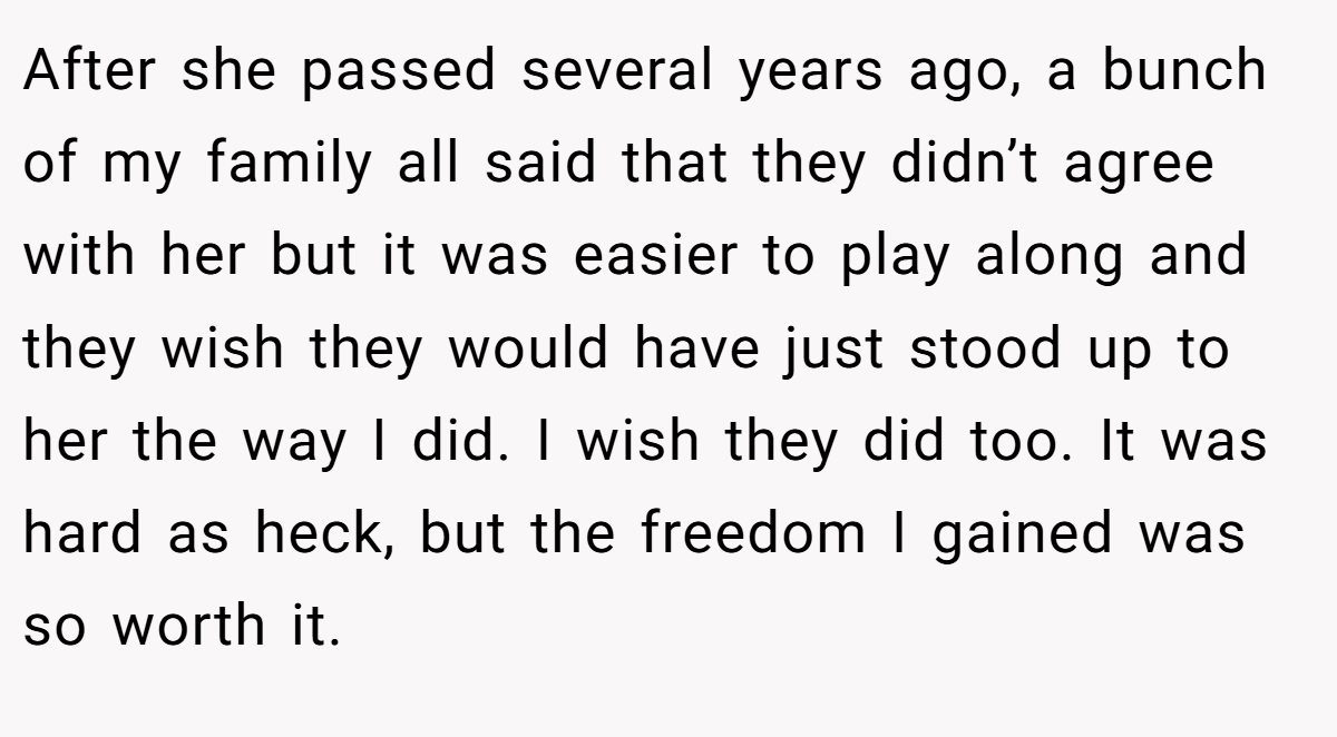 After she passed several years ago, a bunch of my family all said that they didn’t agree with her but it was easier to play along and they wish they would have just stood up to her the way I did. I wish they did too. It was hard as heck, but the freedom I gained was so worth it.