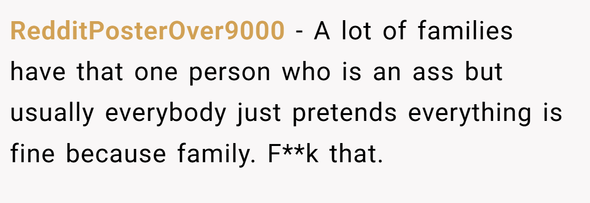 RedditPosterOver9000 − A lot of families have that one person who is an ass but usually everybody just pretends everything is fine because family. F**k that.