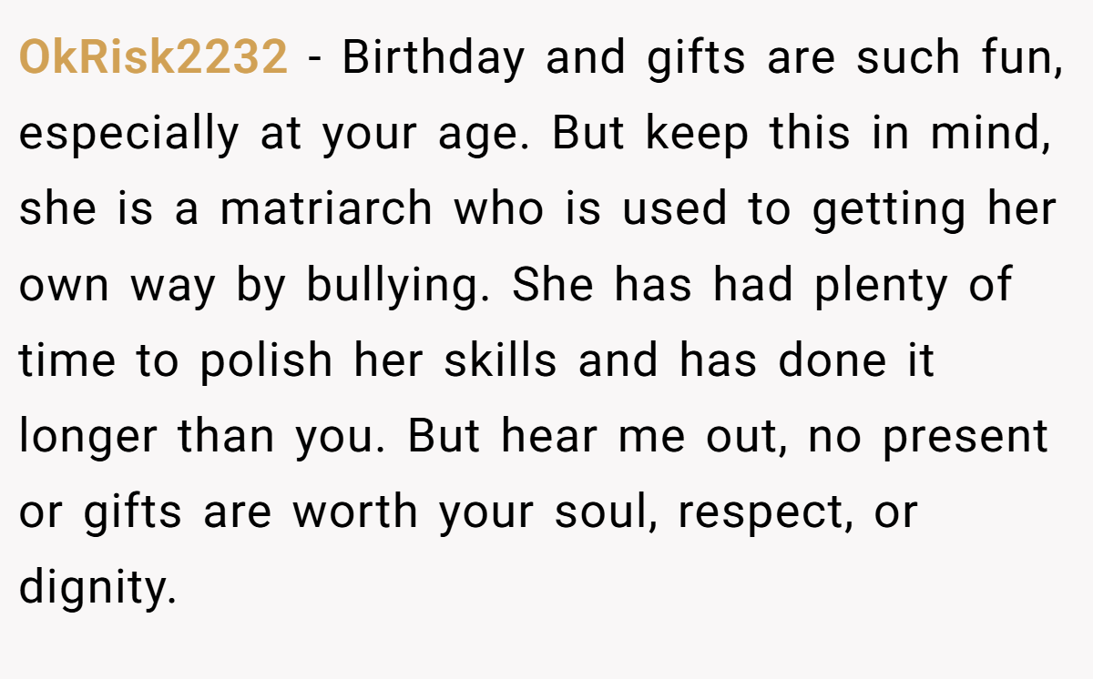 OkRisk2232 − Birthday and gifts are such fun, especially at your age. But keep this in mind, she is a matriarch who is used to getting her own way by bullying. She has had plenty of time to polish her skills and has done it longer than you. But hear me out, no present or gifts are worth your soul, respect, or dignity.